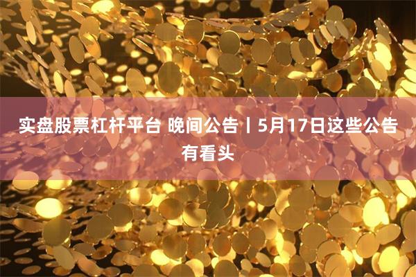 实盘股票杠杆平台 晚间公告丨5月17日这些公告有看头