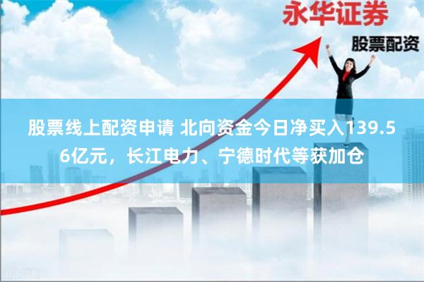 股票线上配资申请 北向资金今日净买入139.56亿元，长江电力、宁德时代等获加仓