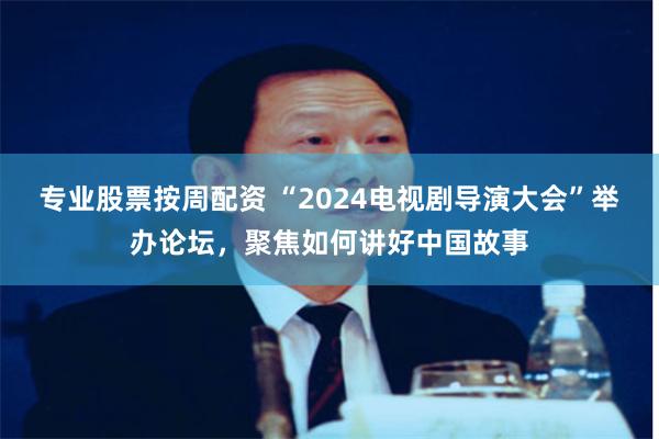 专业股票按周配资 “2024电视剧导演大会”举办论坛，聚焦如何讲好中国故事