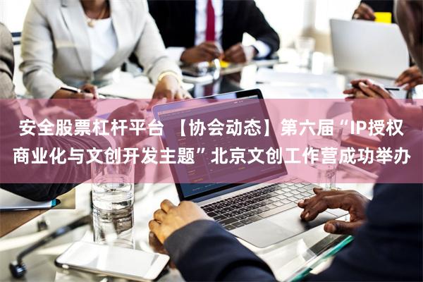 安全股票杠杆平台 【协会动态】第六届“IP授权商业化与文创开发主题”北京文创工作营成功举办