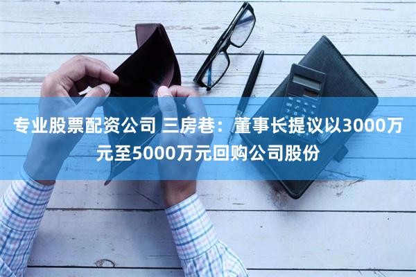 专业股票配资公司 三房巷：董事长提议以3000万元至5000万元回购公司股份