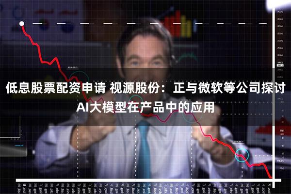 低息股票配资申请 视源股份：正与微软等公司探讨AI大模型在产品中的应用