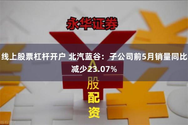 线上股票杠杆开户 北汽蓝谷：子公司前5月销量同比减少23.07%