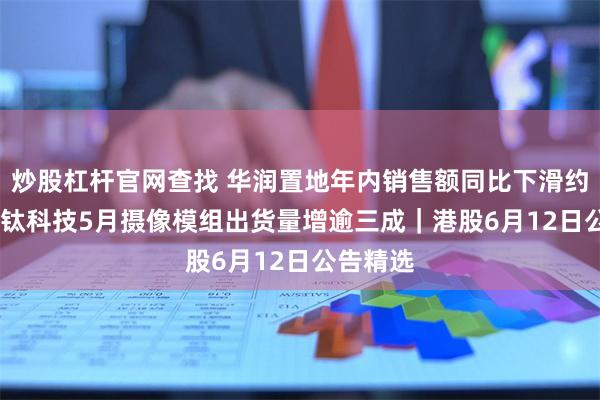 炒股杠杆官网查找 华润置地年内销售额同比下滑约35% 丘钛科技5月摄像模组出货量增逾三成｜港股6月12日公告精选