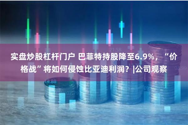 实盘炒股杠杆门户 巴菲特持股降至6.9%，“价格战”将如