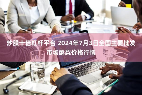 炒股十倍杠杆平台 2024年7月3日全国主要批发市场酥梨价格行情