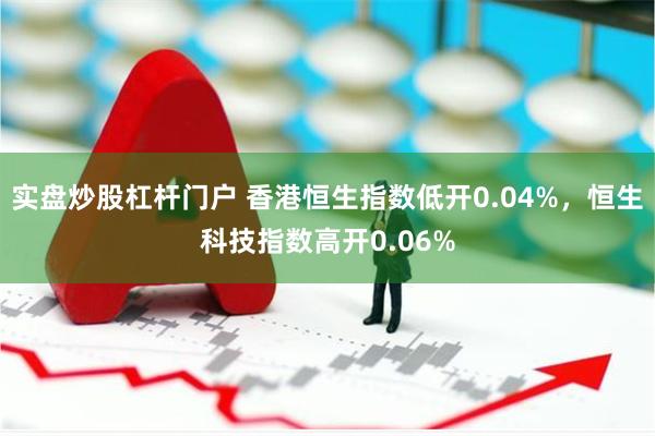 实盘炒股杠杆门户 香港恒生指数低开0.04%，恒生科技指数高开0.06%