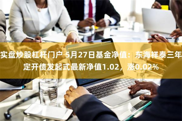 实盘炒股杠杆门户 5月27日基金净值：东海祥泰三年定开债发起式最新净值1.02，涨0.02%