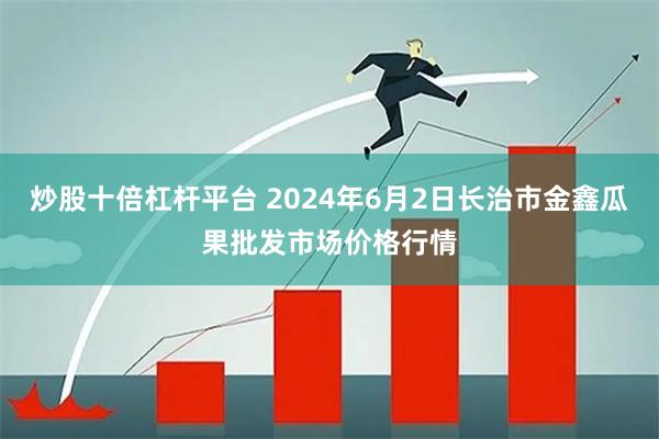 炒股十倍杠杆平台 2024年6月2日长治市金鑫瓜果批发市场价格行情