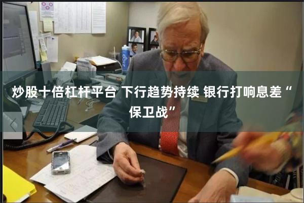 炒股十倍杠杆平台 下行趋势持续 银行打响息差“保卫战”