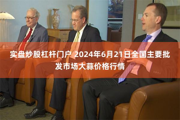 实盘炒股杠杆门户 2024年6月21日全国主要批发市场大