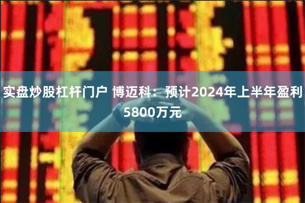 实盘炒股杠杆门户 博迈科：预计2024年上半年盈利580