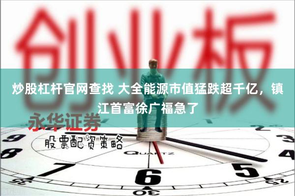 炒股杠杆官网查找 大全能源市值猛跌超千亿，镇江首富徐广福急了