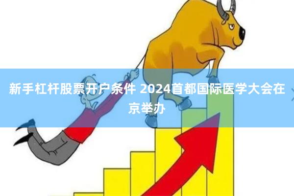 新手杠杆股票开户条件 2024首都国际医学大会在京举办