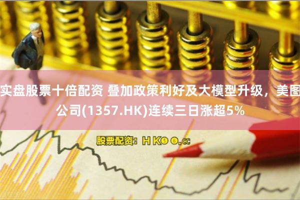 实盘股票十倍配资 叠加政策利好及大模型升级，美图公司(1