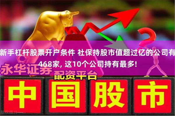 新手杠杆股票开户条件 社保持股市值超过亿的公司有468家, 这10个公司持有最多!