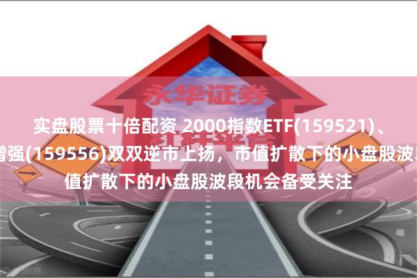 实盘股票十倍配资 2000指数ETF(159521)、中证2000ETF增强(159556)双双逆市上扬，市值扩散下的小盘股波段机会备受关注