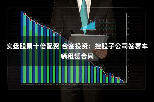 实盘股票十倍配资 合金投资：控股子公司签署车辆租赁合同