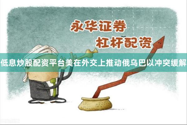 低息炒股配资平台美在外交上推动俄乌巴以冲突缓解