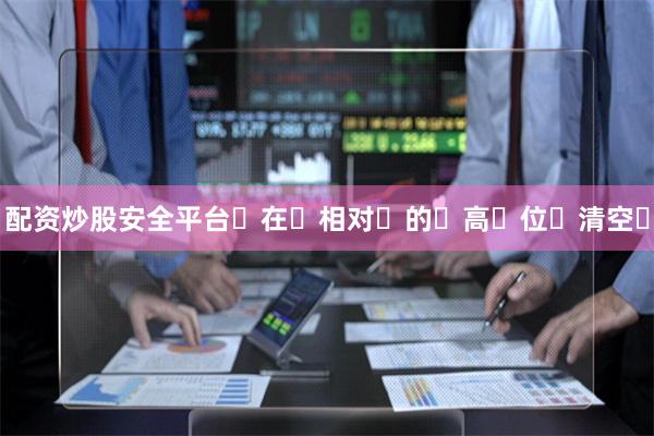 配资炒股安全平台‬在‬相对‬的‬高‬位‬清空‬