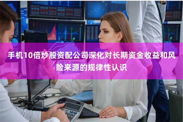手机10倍炒股资配公司深化对长期资金收益和风险来源的规律性认识