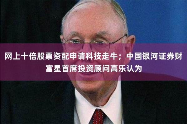 网上十倍股票资配申请科技走牛；中国银河证券财富星首席投资顾问高乐认为