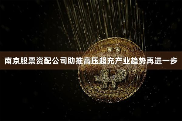 南京股票资配公司助推高压超充产业趋势再进一步