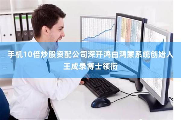 手机10倍炒股资配公司深开鸿由鸿蒙系统创始人王成录博士领衔