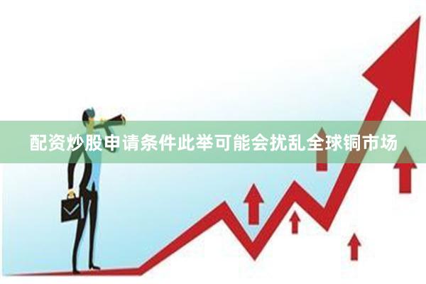 配资炒股申请条件此举可能会扰乱全球铜市场
