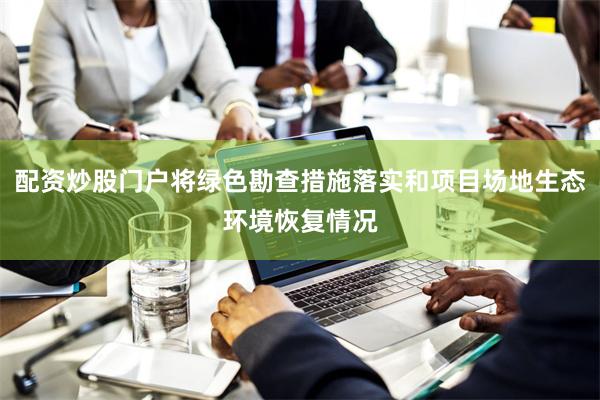 配资炒股门户将绿色勘查措施落实和项目场地生态环境恢复情况